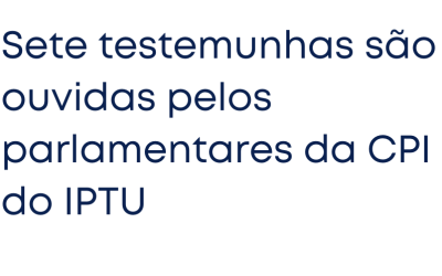 Sete testemunhas são ouvidas pelos parlamentares da CPI do IPTU